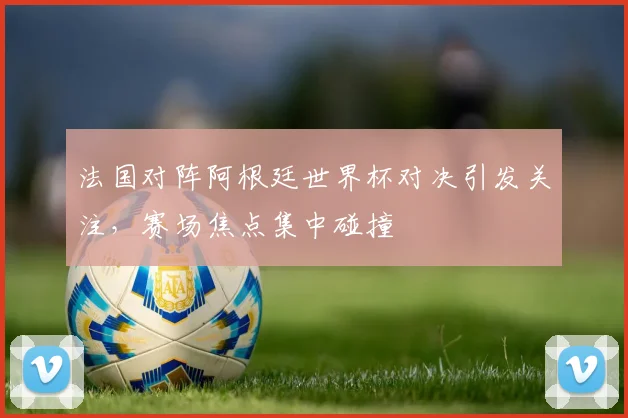法国对阵阿根廷世界杯对决引发关注，赛场焦点集中碰撞