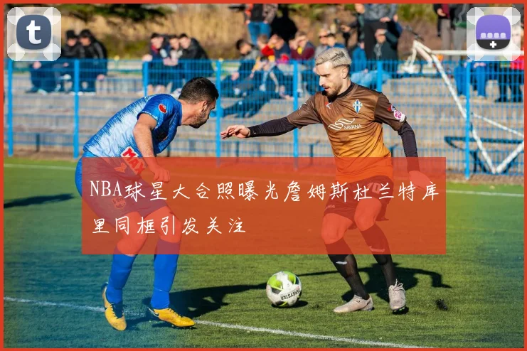 NBA球星大合照曝光詹姆斯杜兰特库里同框引发关注