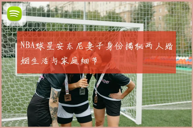NBA球星安东尼妻子身份揭秘两人婚姻生活与家庭细节