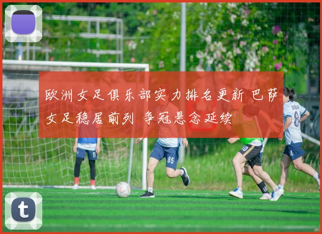 欧洲女足俱乐部实力排名更新 巴萨女足稳居前列 争冠悬念延续