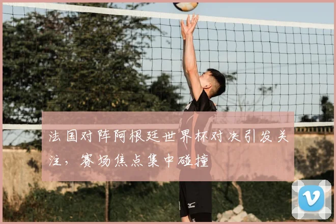 法国对阵阿根廷世界杯对决引发关注,赛场焦点集中碰撞