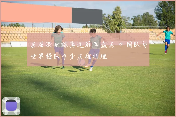 历届羽毛球奥运冠军盘点 中国队与世界强队夺金历程梳理