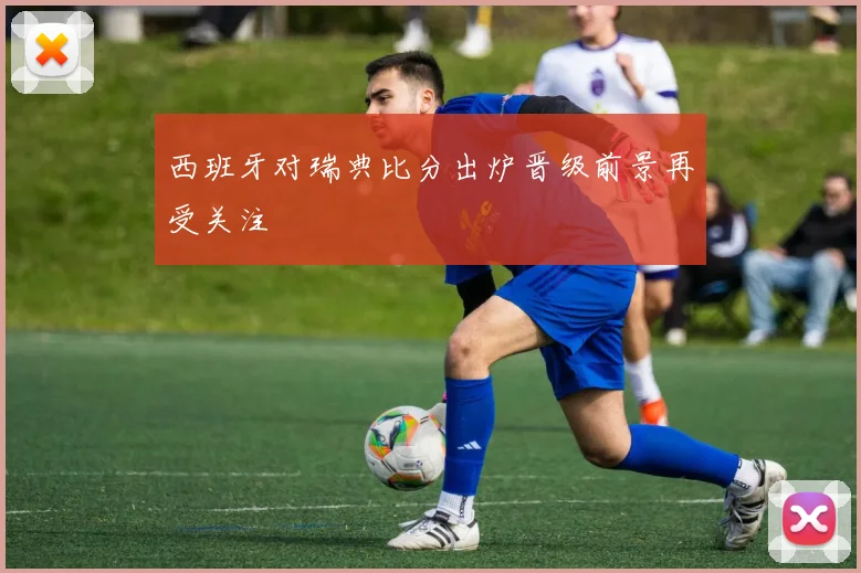 西班牙对瑞典比分出炉晋级前景再受关注