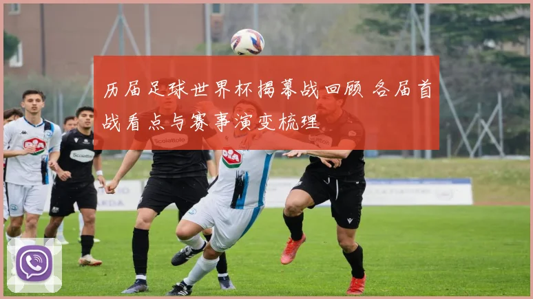 历届足球世界杯揭幕战回顾 各届首战看点与赛事演变梳理