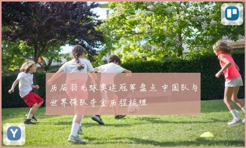 历届羽毛球奥运冠军盘点 中国队与世界强队夺金历程梳理
