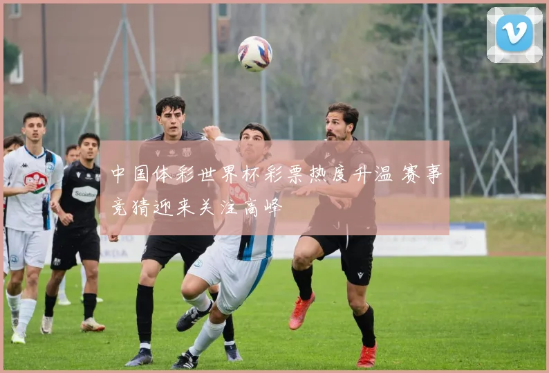 中国体彩世界杯彩票热度升温 赛事竞猜迎来关注高峰