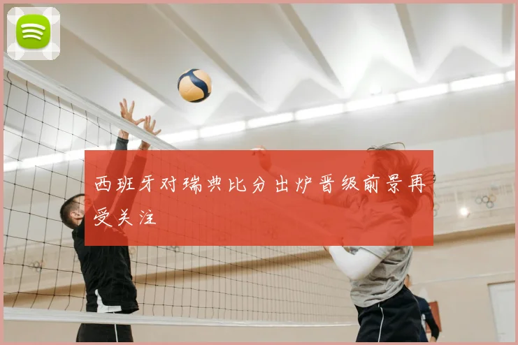 西班牙对瑞典比分出炉晋级前景再受关注
