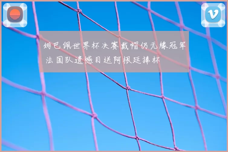 姆巴佩世界杯决赛戴帽仍无缘冠军 法国队遗憾目送阿根廷捧杯