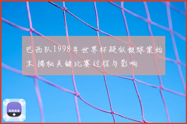 巴西队1998年世界杯疑似假球案始末 揭秘关键比赛过程与影响