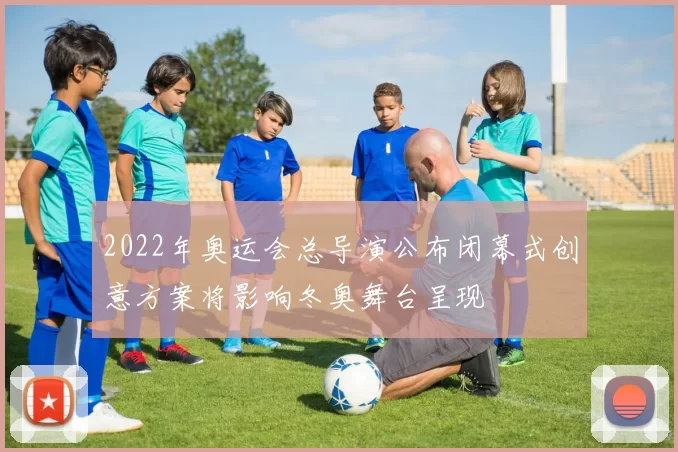 2022年奥运会总导演公布闭幕式创意方案将影响冬奥舞台呈现