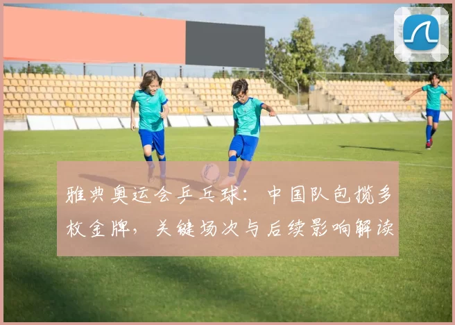 雅典奥运会乒乓球：中国队包揽多枚金牌，关键场次与后续影响解读