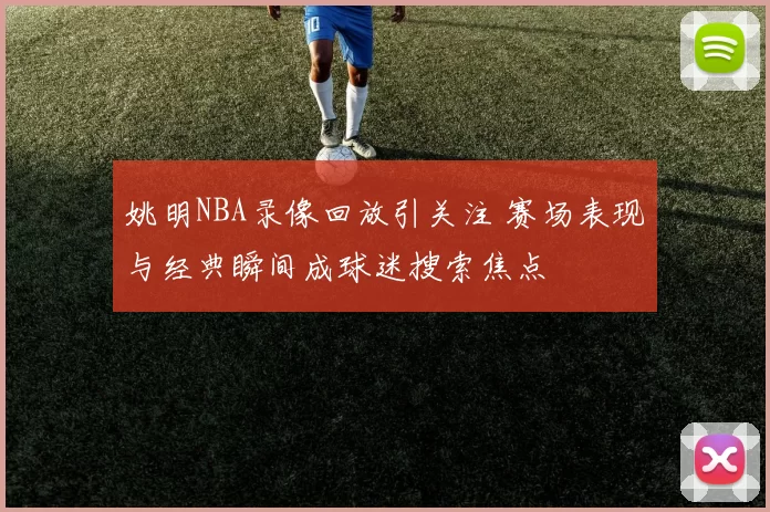 姚明NBA录像回放引关注 赛场表现与经典瞬间成球迷搜索焦点