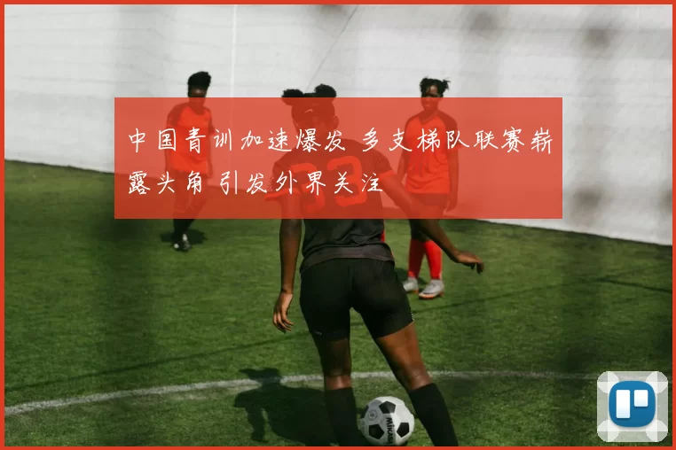 中国青训加速爆发 多支梯队联赛崭露头角 引发外界关注