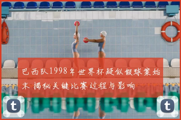 巴西队1998年世界杯疑似假球案始末 揭秘关键比赛过程与影响
