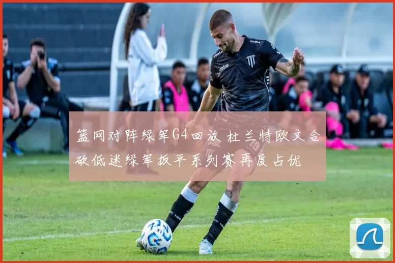 篮网对阵绿军G4回放 杜兰特欧文合砍低迷绿军扳平系列赛再度占优