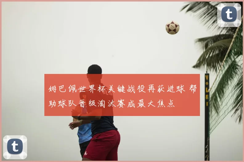 姆巴佩世界杯关键战役再获进球 帮助球队晋级淘汰赛成最大焦点