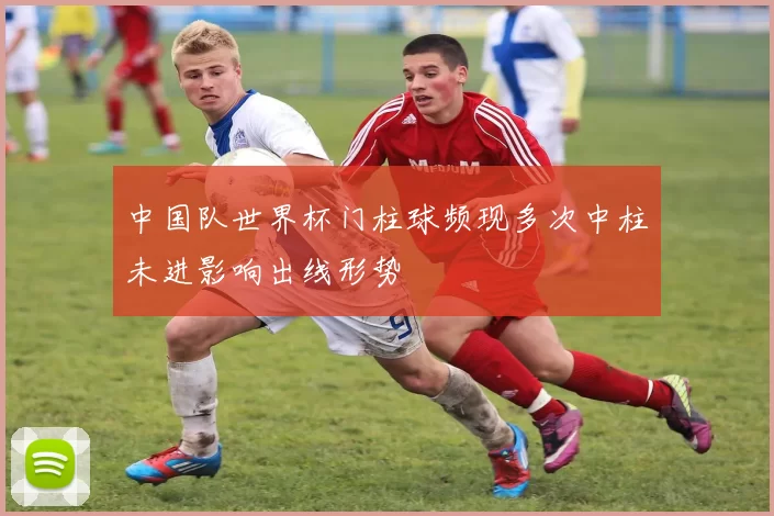 中国队世界杯门柱球频现多次中柱未进影响出线形势