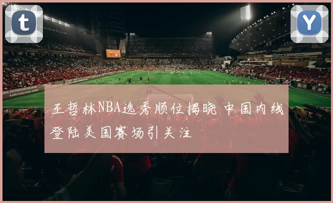 王哲林NBA选秀顺位揭晓 中国内线登陆美国赛场引关注