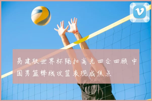 易建联世界杯隔扣高光回合回顾 中国男篮锋线攻筐表现成焦点