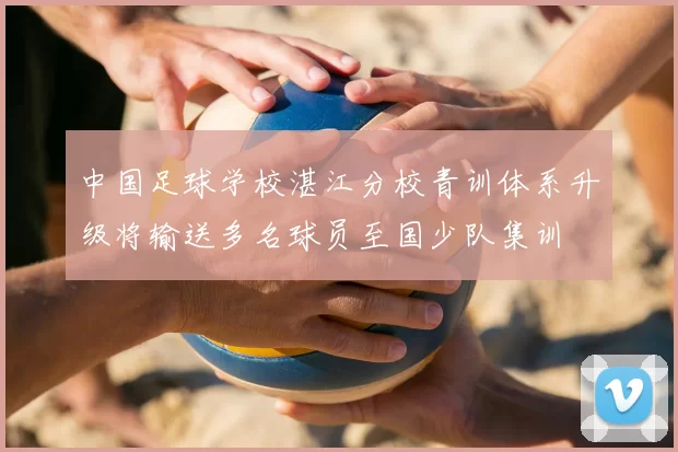 中国足球学校湛江分校青训体系升级将输送多名球员至国少队集训