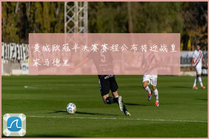 曼城欧冠半决赛赛程公布将迎战皇家马德里