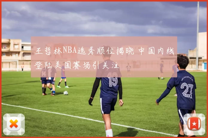 王哲林NBA选秀顺位揭晓 中国内线登陆美国赛场引关注