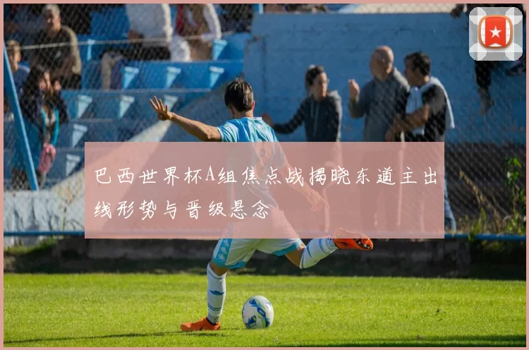 巴西世界杯A组焦点战揭晓东道主出线形势与晋级悬念