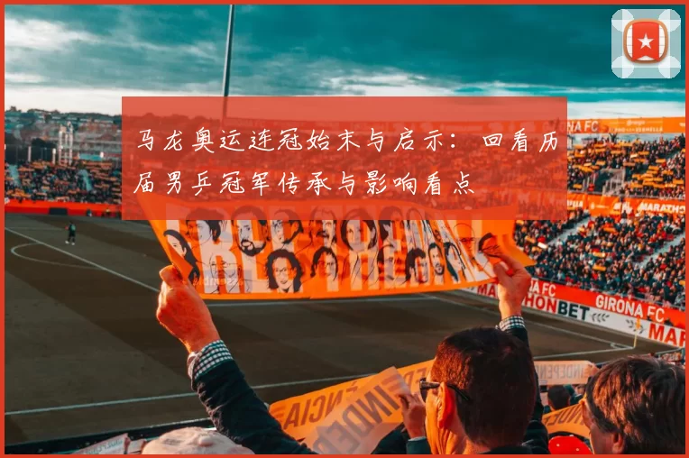 马龙奥运连冠始末与启示：回看历届男乒冠军传承与影响看点