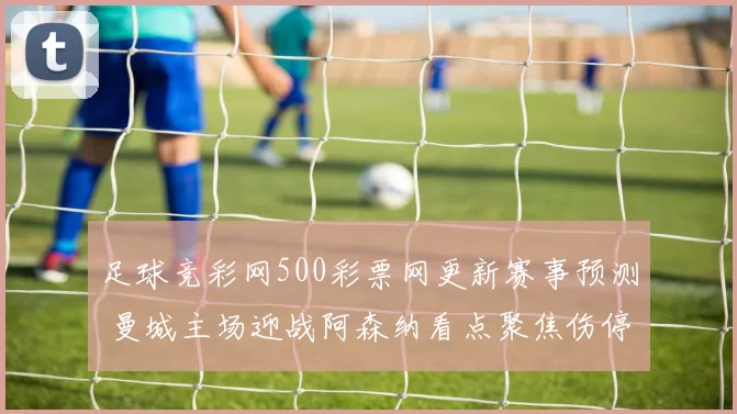 足球竞彩网500彩票网更新赛事预测 曼城主场迎战阿森纳看点聚焦伤停与胜负走势