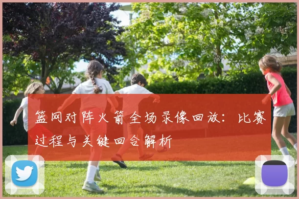 篮网对阵火箭全场录像回放：比赛过程与关键回合解析