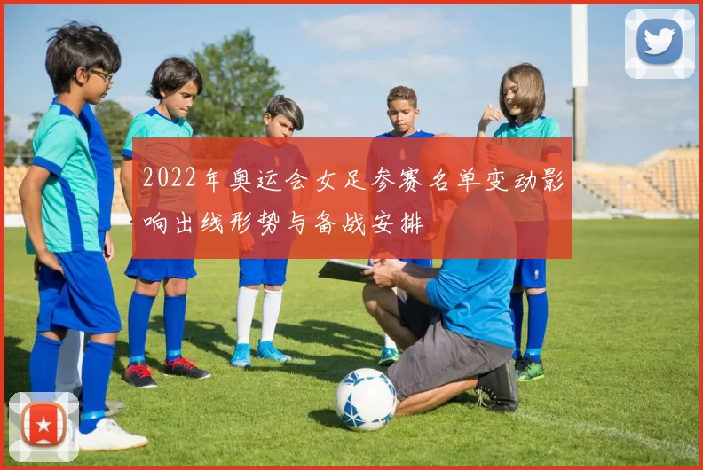 2022年奥运会女足参赛名单变动影响出线形势与备战安排