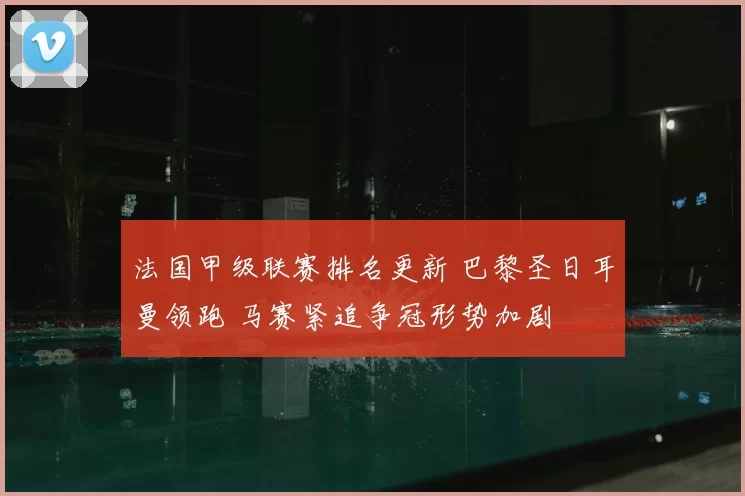 法国甲级联赛排名更新 巴黎圣日耳曼领跑 马赛紧追争冠形势加剧