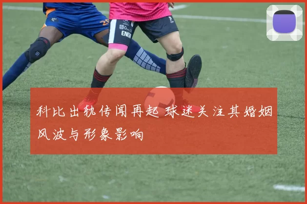 科比出轨传闻再起 球迷关注其婚姻风波与形象影响