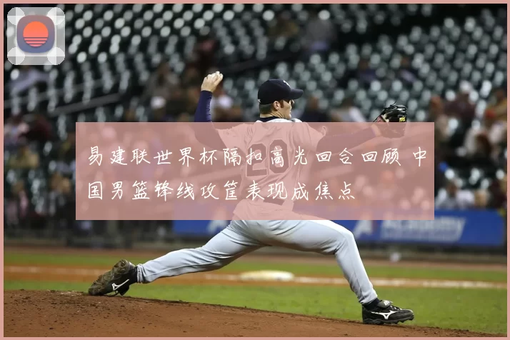 易建联世界杯隔扣高光回合回顾 中国男篮锋线攻筐表现成焦点