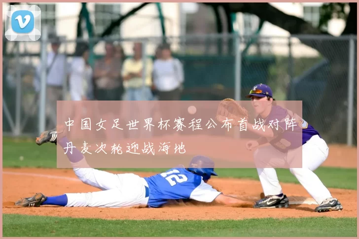 中国女足世界杯赛程公布首战对阵丹麦次轮迎战海地
