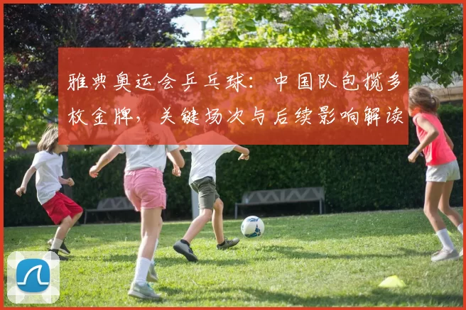 雅典奥运会乒乓球：中国队包揽多枚金牌，关键场次与后续影响解读