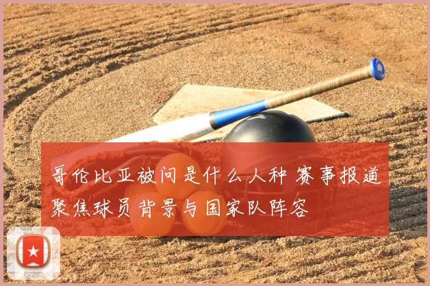 哥伦比亚被问是什么人种 赛事报道聚焦球员背景与国家队阵容