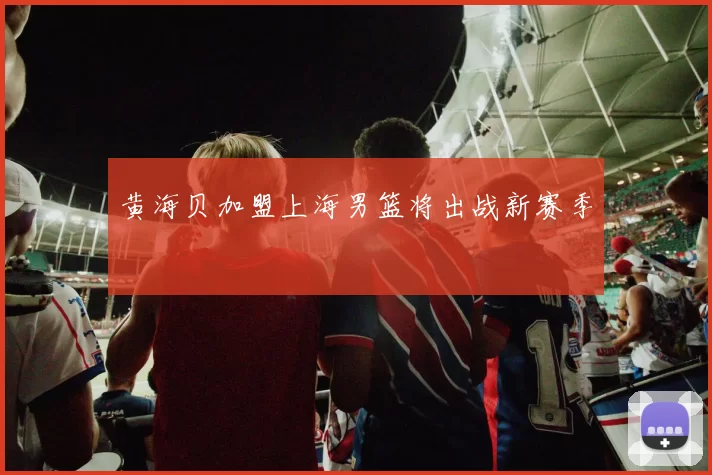 黄海贝加盟上海男篮将出战新赛季