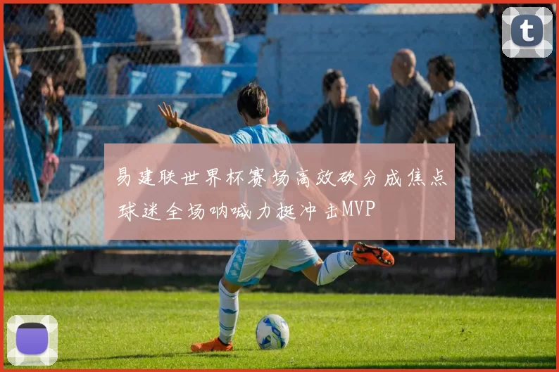 易建联世界杯赛场高效砍分成焦点 球迷全场呐喊力挺冲击MVP