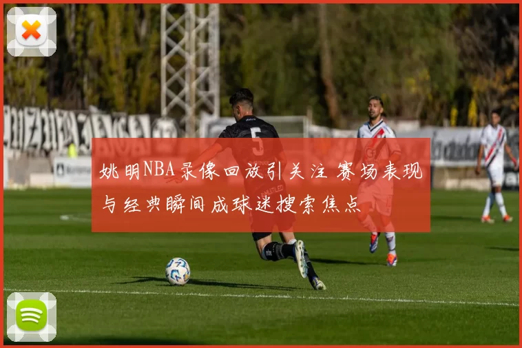 姚明NBA录像回放引关注 赛场表现与经典瞬间成球迷搜索焦点