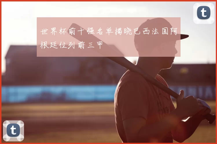 世界杯前十强名单揭晓巴西法国阿根廷位列前三甲
