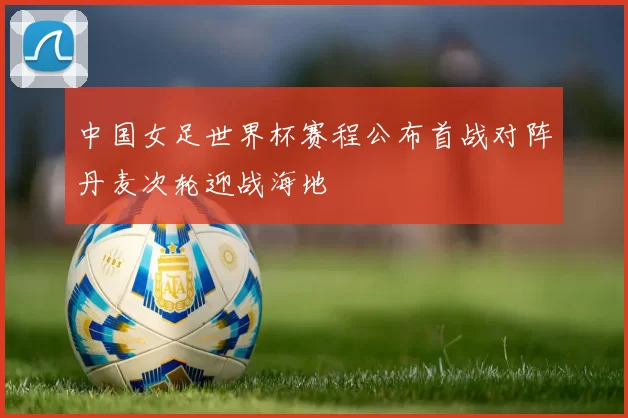 中国女足世界杯赛程公布首战对阵丹麦次轮迎战海地