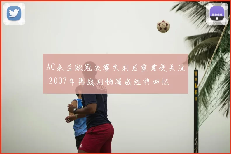 AC米兰欧冠决赛失利后重建受关注 2007年再战利物浦成经典回忆