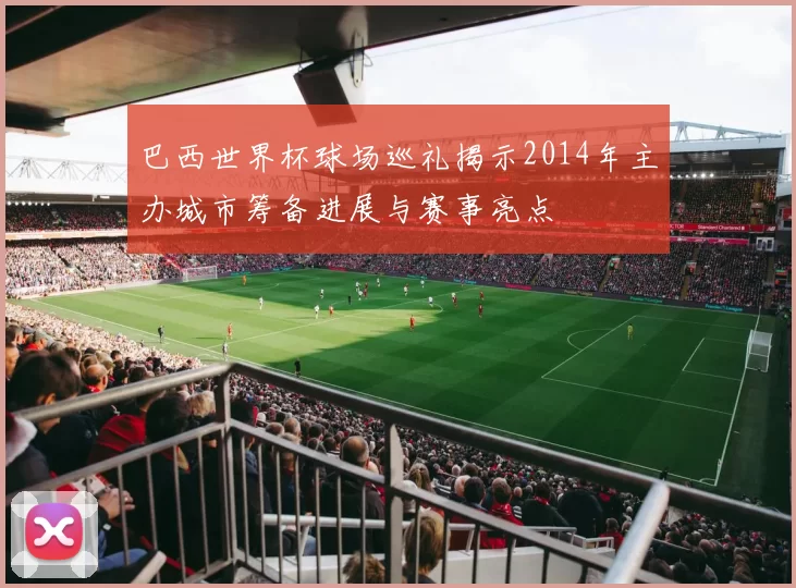 巴西世界杯球场巡礼揭示2014年主办城市筹备进展与赛事亮点