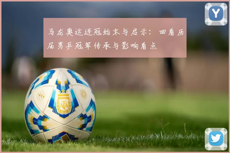 马龙奥运连冠始末与启示：回看历届男乒冠军传承与影响看点