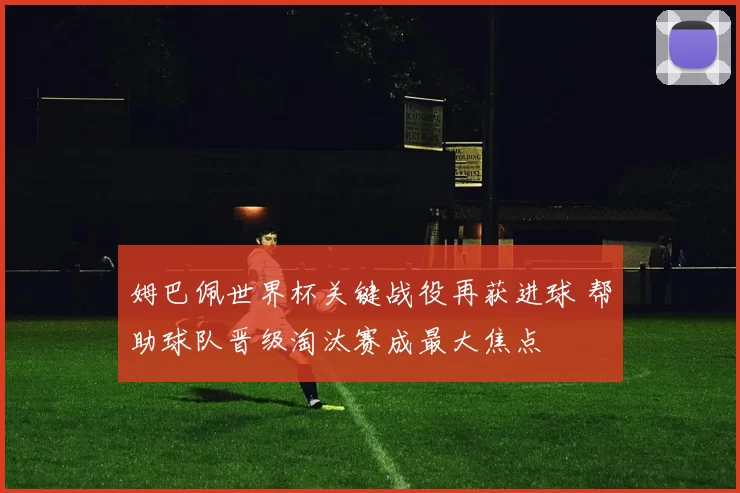 姆巴佩世界杯关键战役再获进球 帮助球队晋级淘汰赛成最大焦点