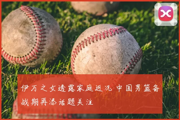 伊万之女透露家庭近况 中国男篮备战期再添话题关注
