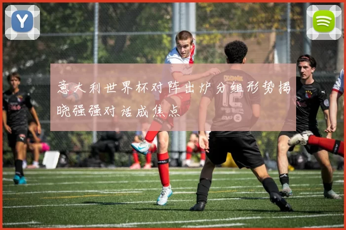 意大利世界杯对阵出炉分组形势揭晓强强对话成焦点