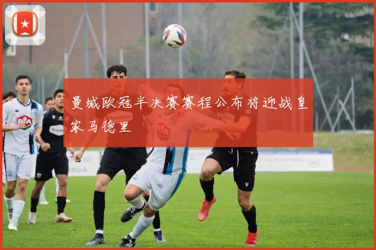 曼城欧冠半决赛赛程公布将迎战皇家马德里