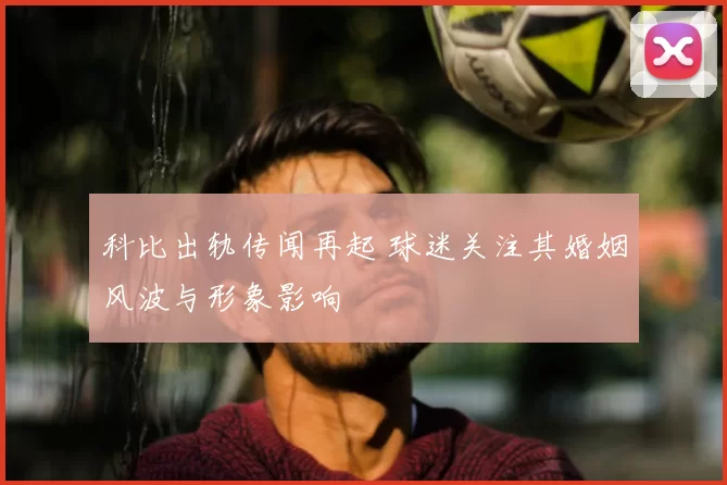 科比出轨传闻再起 球迷关注其婚姻风波与形象影响
